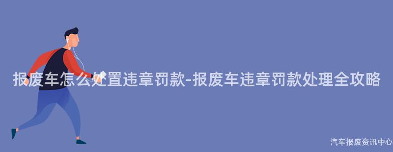 报废车怎么处置违章罚款-报废车违章罚款处理全攻略