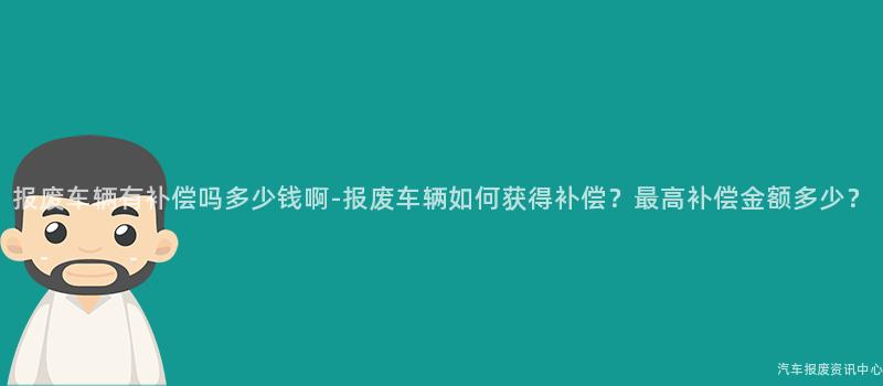 报废车辆有补偿吗多少钱啊-报废车辆如何获得补偿？最高补偿金额多少？