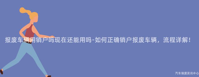 报废车辆用销户吗现在还能用吗-如何正确销户报废车辆，流程详解！
