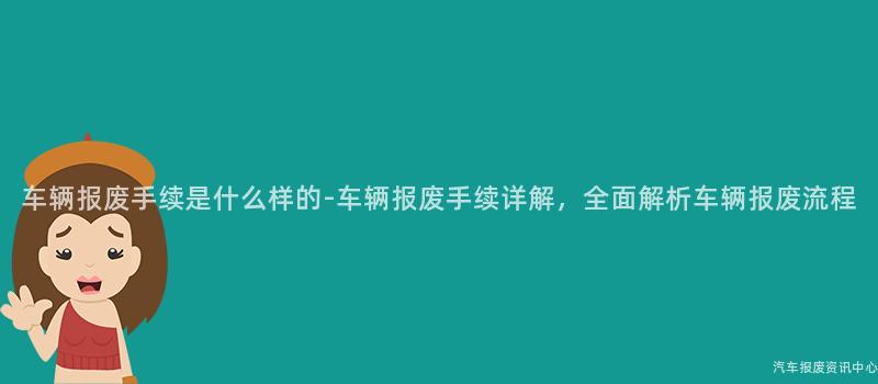 车辆报废手续是什么样的-车辆报废手续详解，全面解析车辆报废流程