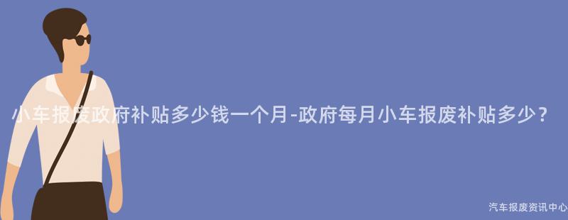 小车报废政府补贴多少钱一个月-政府每月小车报废补贴多少？