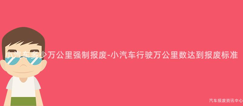 小汽车多少万公里强制报废-小汽车行驶万公里数达到报废标准