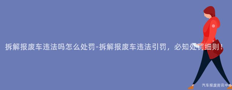拆解报废车违法吗怎么处罚-拆解报废车违法引罚，必知处罚细则！