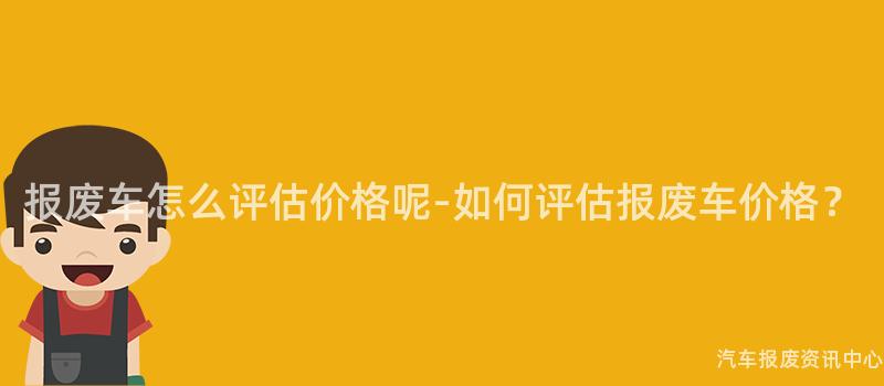 报废车怎么评估价格呢-如何评估报废车价格？