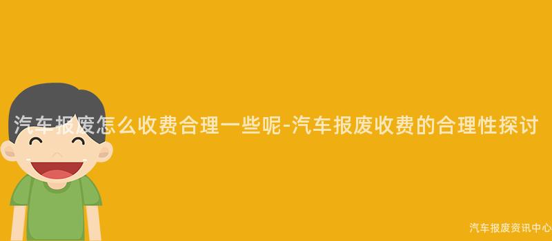 汽车报废怎么收费合理一些呢-汽车报废收费的合理性探讨