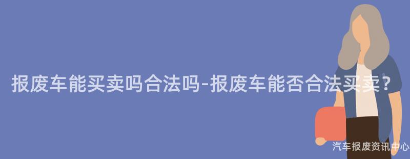 报废车能买卖吗合法吗-报废车能否合法买卖？