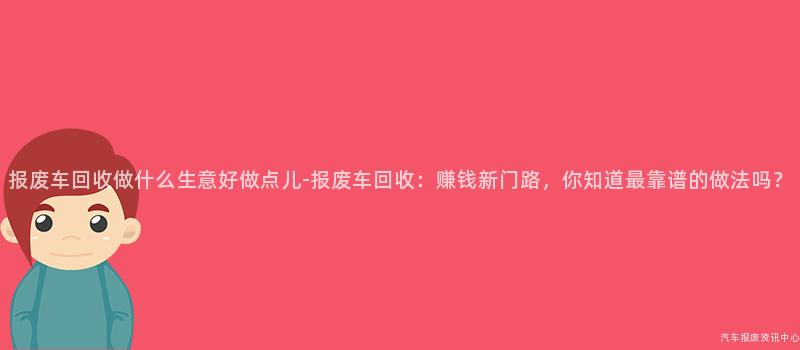 报废车回收做什么生意好做点儿-报废车回收：赚钱新门路，你知道最靠谱的做法吗？