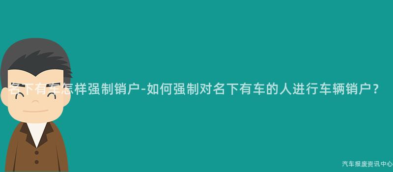 名下有车怎样强制销户-如何强制对名下有车的人进行车辆销户？
