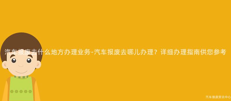 汽车报废去什么地方办理业务-汽车报废去哪儿办理？详细办理指南供您参考