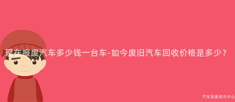 现在报废汽车多少钱一台车-如今废旧汽车回收价格是多少？