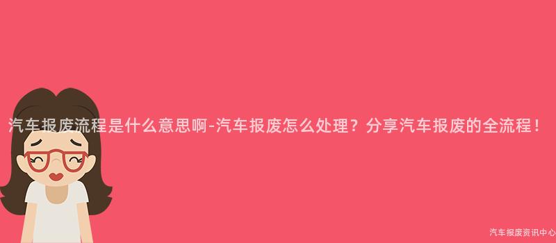 汽车报废流程是什么意思啊-汽车报废怎么处理？分享汽车报废的全流程！