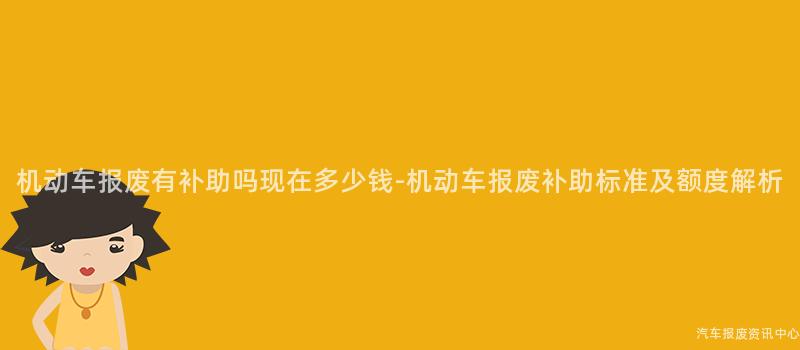 机动车报废有补助吗现在多少钱-机动车报废补助标准及额度解析