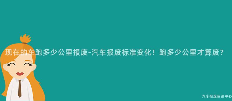 现在的车跑多少公里报废-汽车报废标准变化！跑多少公里才算废？