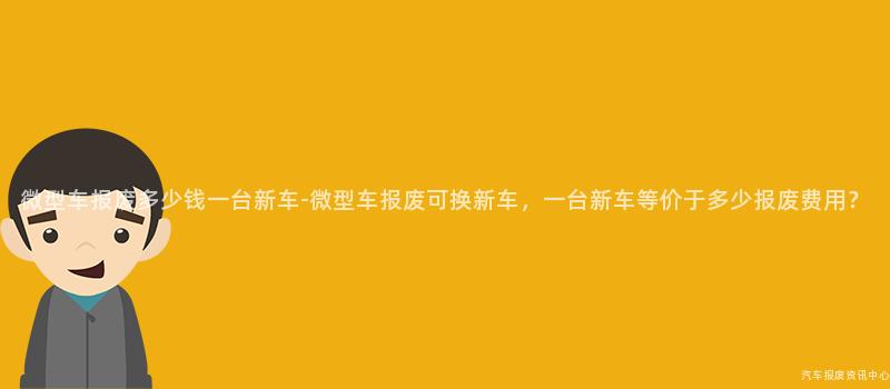 微型车报废多少钱一台新车-微型车报废可换新车，一台新车等价于多少报废费用？
