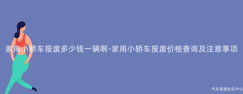 家用小轿车报废多少钱一辆啊-家用小轿车报废价格查询及注意事项
