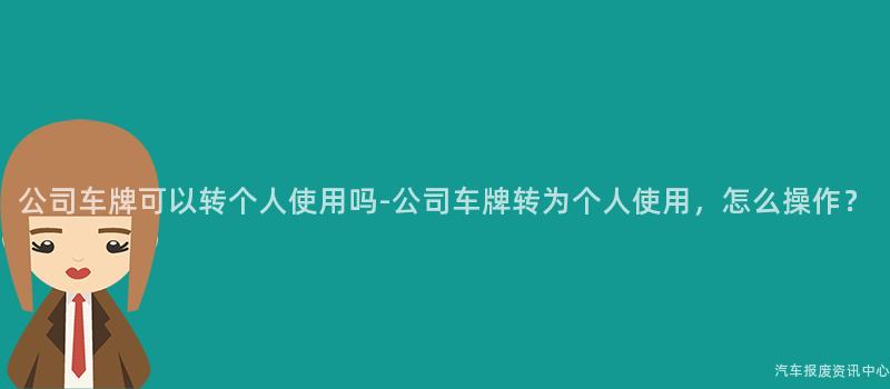 公司车牌可以转个人使用吗-公司车牌转为个人使用，怎么操作？