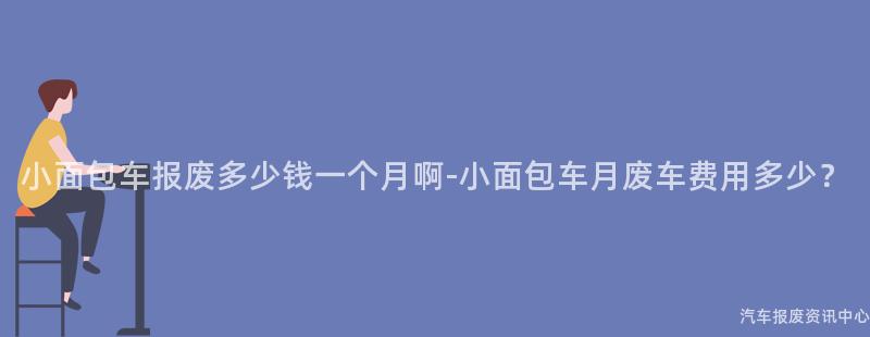 小面包车报废多少钱一个月啊-小面包车月废车费用多少？