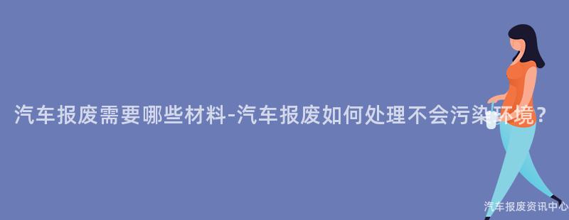 汽车报废需要哪些材料-汽车报废如何处理不会污染环境？