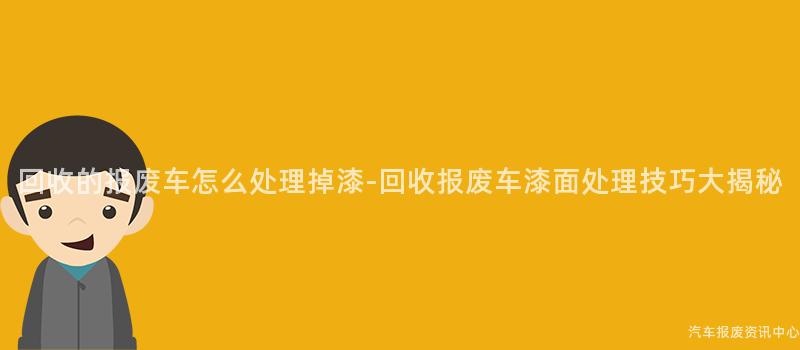 回收的报废车怎么处理掉漆-回收报废车漆面处理技巧大揭秘