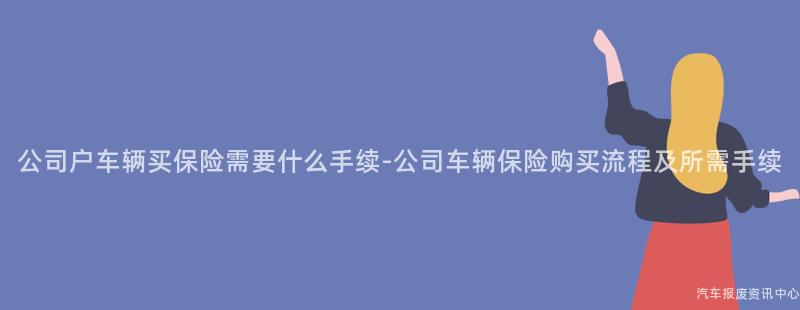 公司户车辆买保险需要什么手续-公司车辆保险购买流程及所需手续
