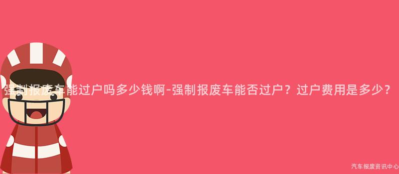 强制报废车能过户吗多少钱啊-强制报废车能否过户？过户费用是多少？