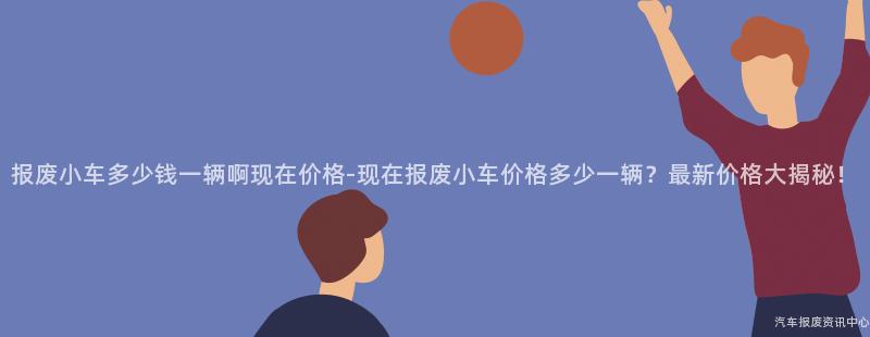 报废小车多少钱一辆啊现在价格-现在报废小车价格多少一辆？最新价格大揭秘！