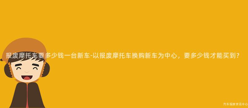 报废摩托车要多少钱一台新车-以报废摩托车换购新车为中心，要多少钱才能买到？