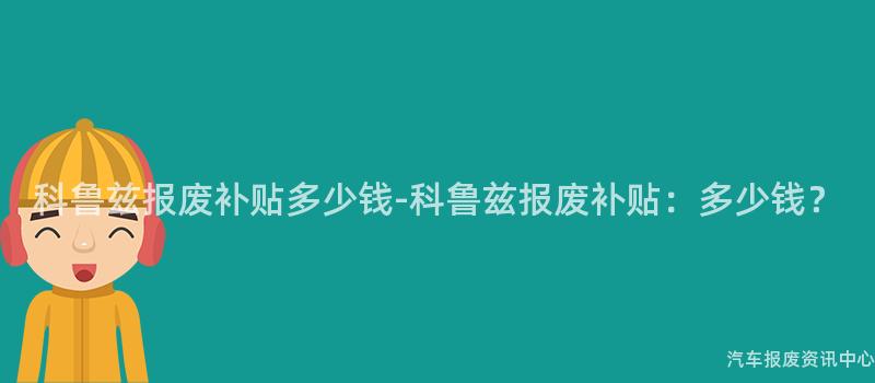 科鲁兹报废补贴多少钱-科鲁兹报废补贴：多少钱？