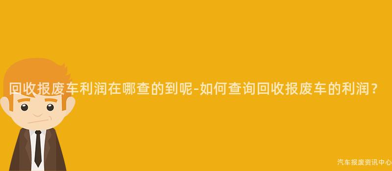 回收报废车利润在哪查的到呢-如何查询回收报废车的利润？