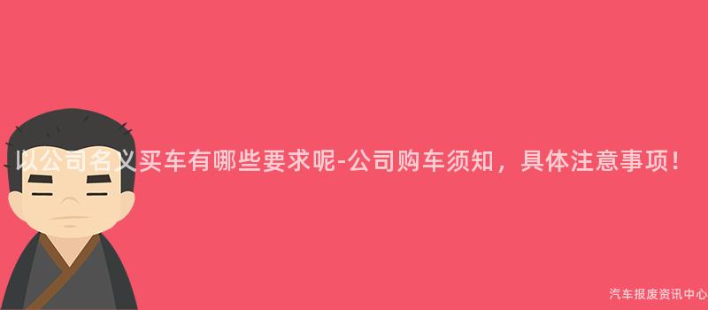以公司名义买车有哪些要求呢-公司购车须知，具体注意事项！