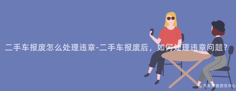 二手车报废怎么处理违章-二手车报废后，如何处理违章问题？