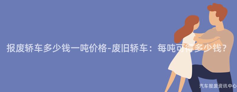 报废轿车多少钱一吨价格-废旧轿车：每吨可得多少钱？