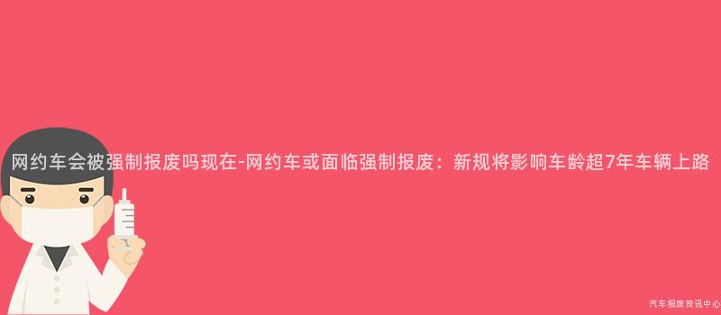 网约车会被强制报废吗现在-网约车或面临强制报废：新规将影响车龄超7年车辆上路
