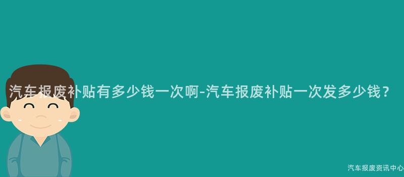 汽车报废补贴有多少钱一次啊-汽车报废补贴一次发多少钱？