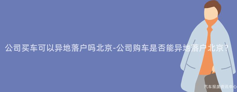 公司买车可以异地落户吗北京-公司购车是否能异地落户北京？