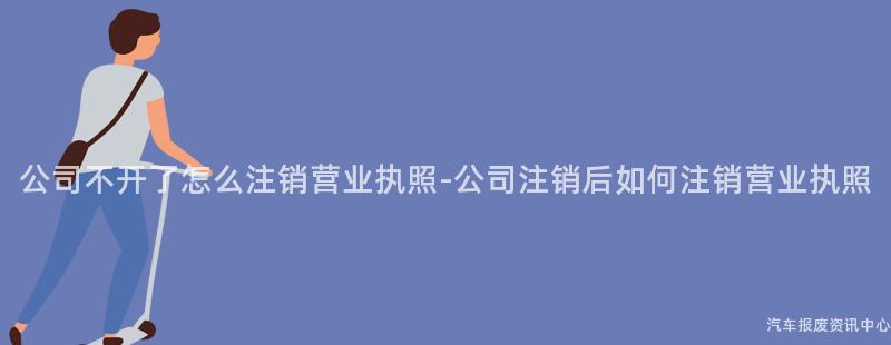 公司不开了怎么注销营业执照-公司注销后如何注销营业执照