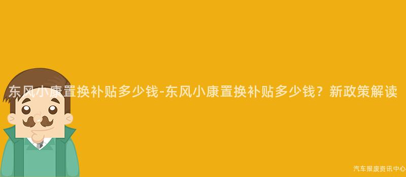 东风小康置换补贴多少钱-东风小康置换补贴多少钱？新政策解读
