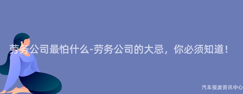 劳务公司最怕什么-劳务公司的大忌，你必须知道！
