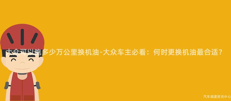 大众可以跑多少万公里换机油-大众车主必看：何时更换机油最合适？