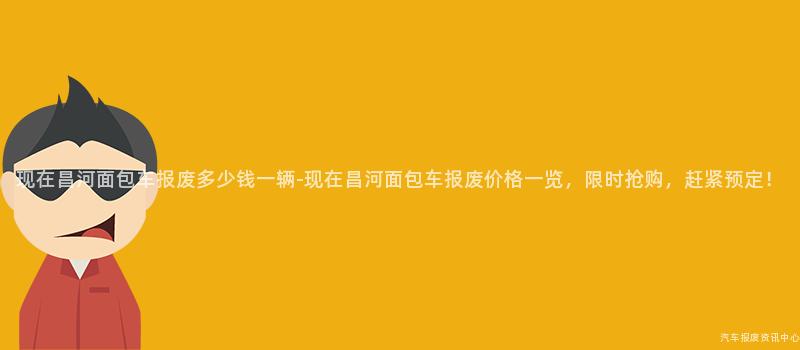 现在昌河面包车报废多少钱一辆-现在昌河面包车报废价格一览，限时抢购，赶紧预定！