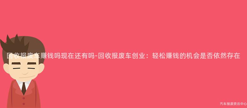 回收报废车赚钱吗现在还有吗-回收报废车创业：轻松赚钱的机会是否依然存在