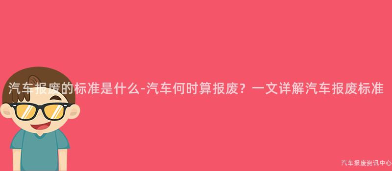汽车报废的标准是什么-汽车何时算报废？一文详解汽车报废标准