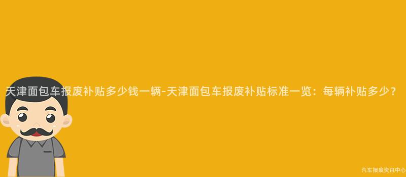 天津面包车报废补贴多少钱一辆-天津面包车报废补贴标准一览：每辆补贴多少？