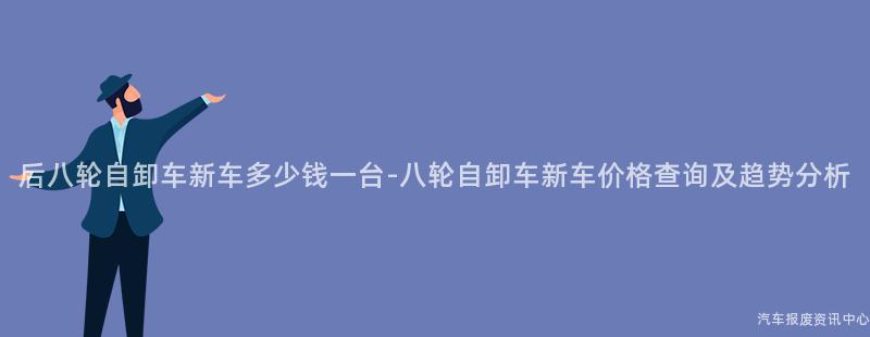 后八轮自卸车新车多少钱一台-八轮自卸车新车价格查询及趋势分析