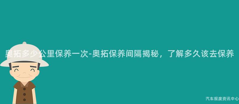 奥拓多少公里保养一次-奥拓保养间隔揭秘，了解多久该去保养