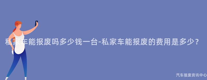 私家车能报废吗多少钱一台-私家车能报废的费用是多少？