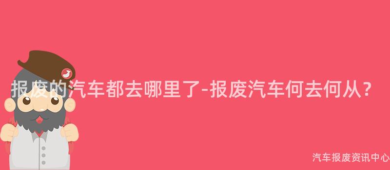 报废的汽车都去哪里了-报废汽车何去何从？