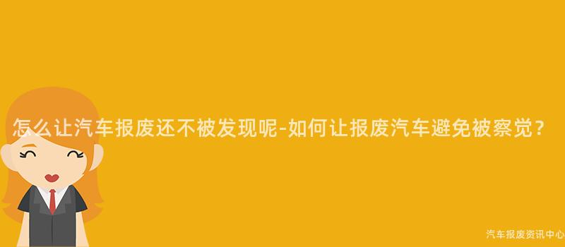 怎么让汽车报废还不被发现呢-如何让报废汽车避免被察觉？
