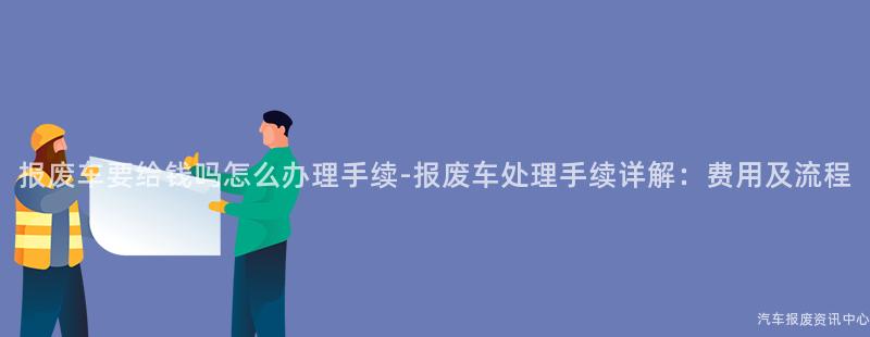 报废车要给钱吗怎么办理手续-报废车处理手续详解：费用及流程