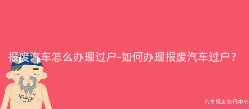 报废汽车怎么办理过户-如何办理报废汽车过户？
